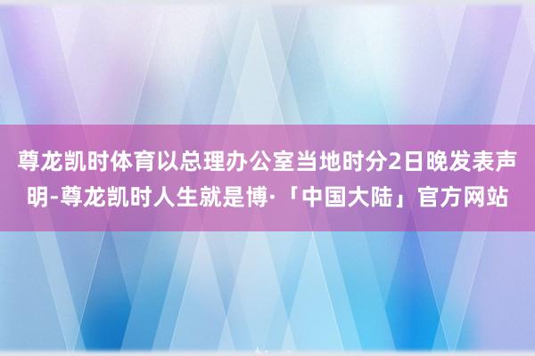 尊龙凯时体育以总理办公室当地时分2日晚发表声明-尊龙凯时人生就是博·「中国大陆」官方网站