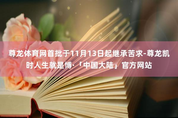 尊龙体育网首批于11月13日起继承苦求-尊龙凯时人生就是博·「中国大陆」官方网站