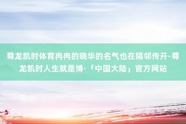 尊龙凯时体育冉冉的晓华的名气也在隔邻传开-尊龙凯时人生就是博·「中国大陆」官方网站