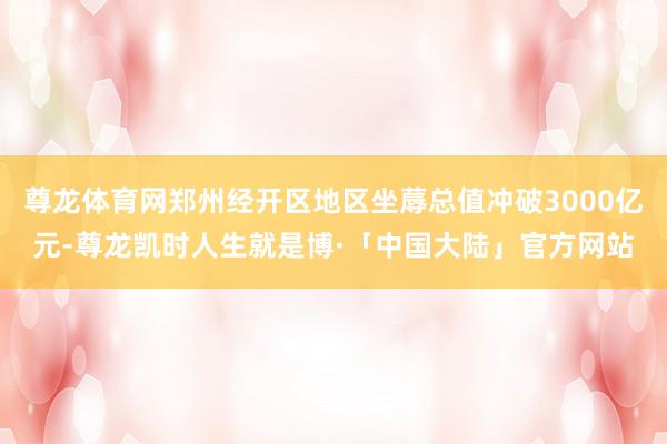 尊龙体育网郑州经开区地区坐蓐总值冲破3000亿元-尊龙凯时人生就是博·「中国大陆」官方网站