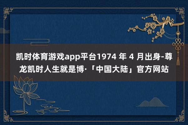 凯时体育游戏app平台1974 年 4 月出身-尊龙凯时人生就是博·「中国大陆」官方网站