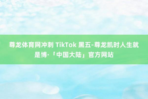 尊龙体育网冲刺 TikTok 黑五-尊龙凯时人生就是博·「中国大陆」官方网站