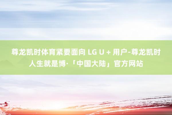 尊龙凯时体育紧要面向 LG U + 用户-尊龙凯时人生就是博·「中国大陆」官方网站