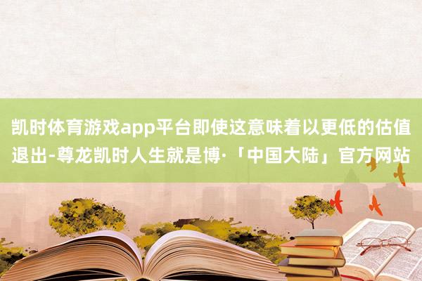 凯时体育游戏app平台即使这意味着以更低的估值退出-尊龙凯时人生就是博·「中国大陆」官方网站