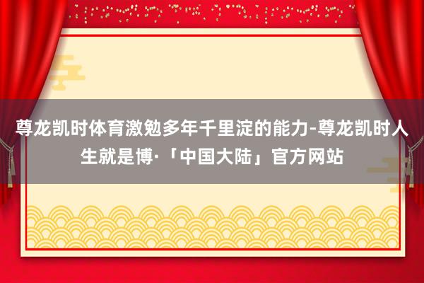 尊龙凯时体育激勉多年千里淀的能力-尊龙凯时人生就是博·「中国大陆」官方网站