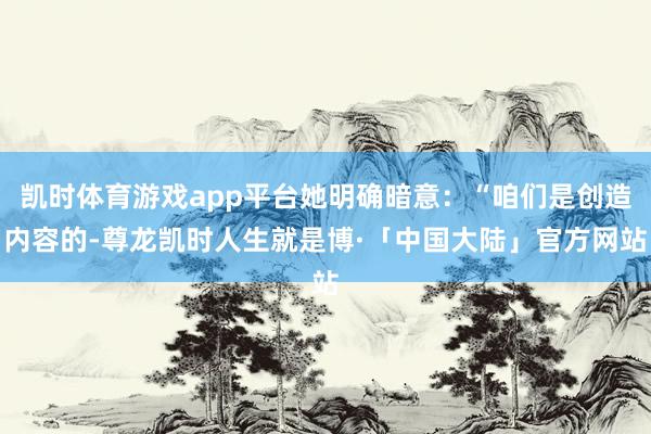 凯时体育游戏app平台她明确暗意：“咱们是创造内容的-尊龙凯时人生就是博·「中国大陆」官方网站