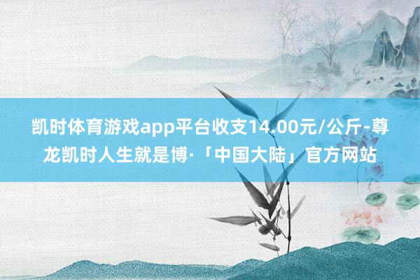 凯时体育游戏app平台收支14.00元/公斤-尊龙凯时人生就是博·「中国大陆」官方网站