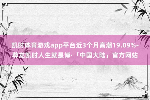 凯时体育游戏app平台近3个月高潮19.09%-尊龙凯时人生就是博·「中国大陆」官方网站