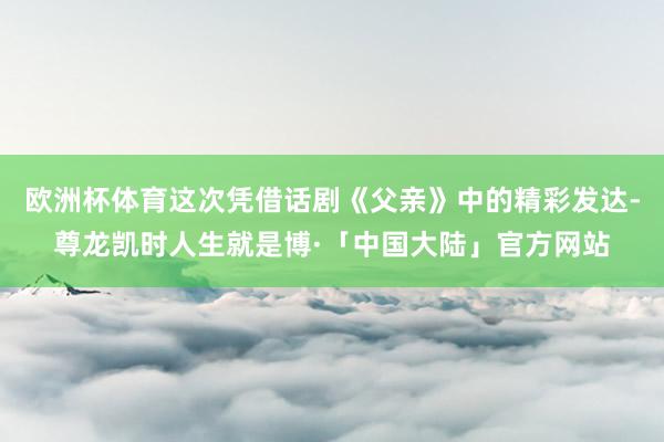 欧洲杯体育这次凭借话剧《父亲》中的精彩发达-尊龙凯时人生就是博·「中国大陆」官方网站