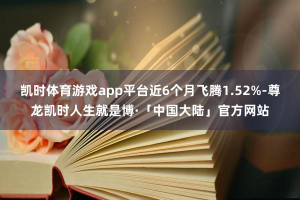 凯时体育游戏app平台近6个月飞腾1.52%-尊龙凯时人生就是博·「中国大陆」官方网站