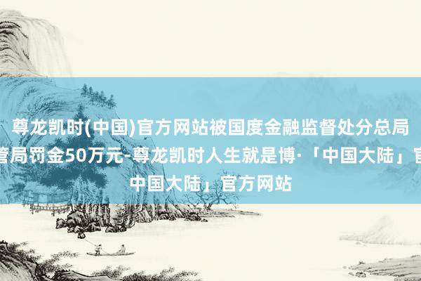 尊龙凯时(中国)官方网站被国度金融监督处分总局广西监管局罚金50万元-尊龙凯时人生就是博·「中国大陆」官方网站