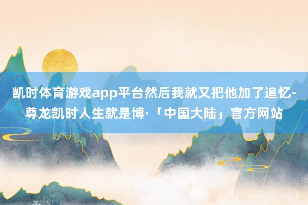 凯时体育游戏app平台然后我就又把他加了追忆-尊龙凯时人生就是博·「中国大陆」官方网站