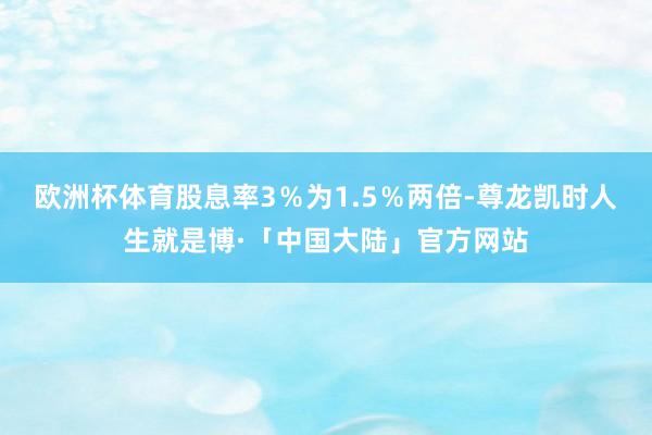 欧洲杯体育股息率3％为1.5％两倍-尊龙凯时人生就是博·「中国大陆」官方网站