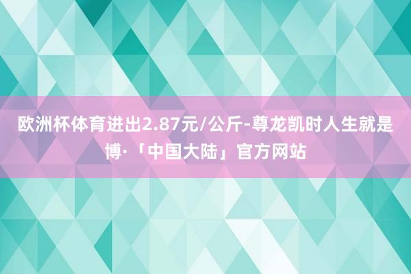 欧洲杯体育进出2.87元/公斤-尊龙凯时人生就是博·「中国大陆」官方网站