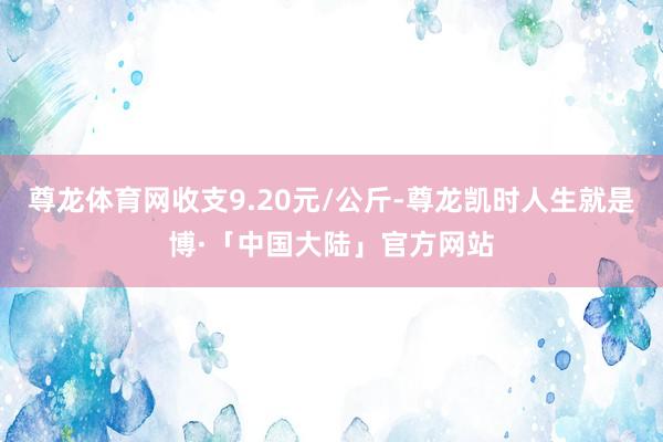 尊龙体育网收支9.20元/公斤-尊龙凯时人生就是博·「中国大陆」官方网站