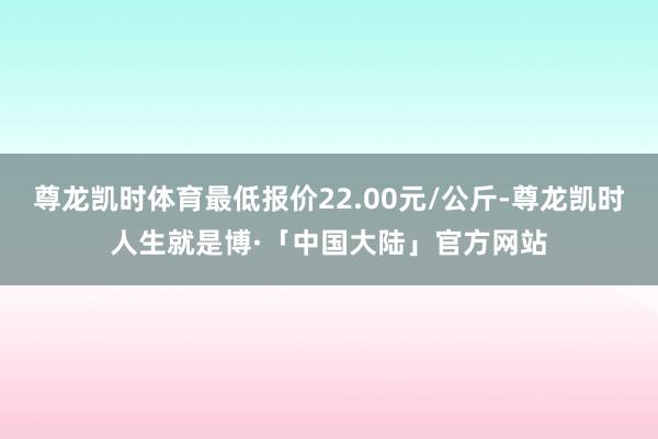 尊龙凯时体育最低报价22.00元/公斤-尊龙凯时人生就是博·「中国大陆」官方网站