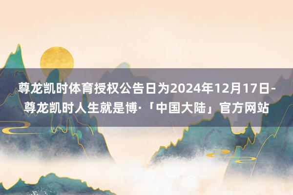 尊龙凯时体育授权公告日为2024年12月17日-尊龙凯时人生就是博·「中国大陆」官方网站