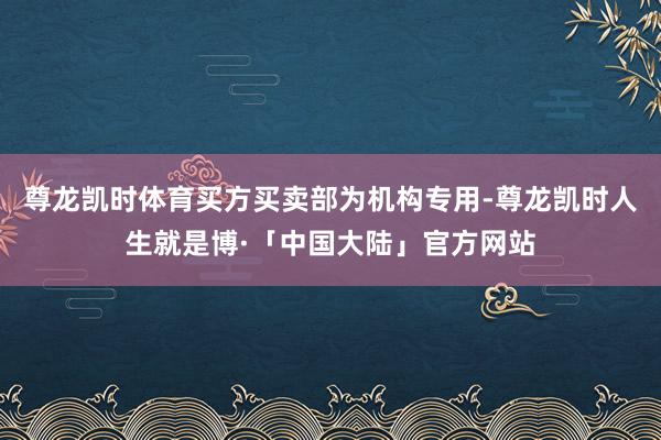 尊龙凯时体育买方买卖部为机构专用-尊龙凯时人生就是博·「中国大陆」官方网站