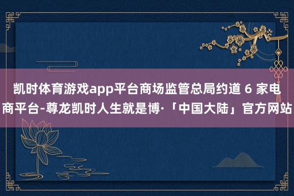 凯时体育游戏app平台商场监管总局约道 6 家电商平台-尊龙凯时人生就是博·「中国大陆」官方网站