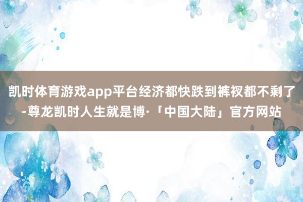 凯时体育游戏app平台经济都快跌到裤衩都不剩了-尊龙凯时人生就是博·「中国大陆」官方网站