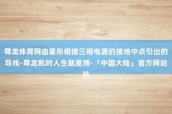 尊龙体育网由星形相接三相电源的接地中点引出的导线-尊龙凯时人生就是博·「中国大陆」官方网站