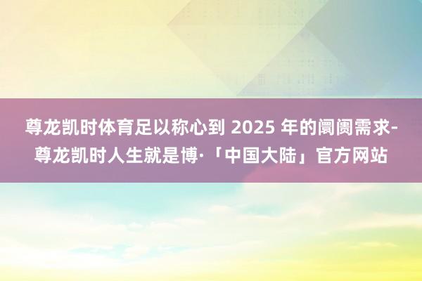 尊龙凯时体育足以称心到 2025 年的阛阓需求-尊龙凯时人生就是博·「中国大陆」官方网站