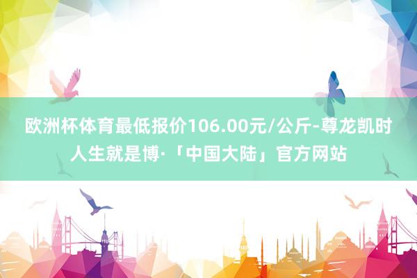 欧洲杯体育最低报价106.00元/公斤-尊龙凯时人生就是博·「中国大陆」官方网站