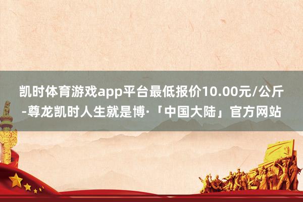 凯时体育游戏app平台最低报价10.00元/公斤-尊龙凯时人生就是博·「中国大陆」官方网站