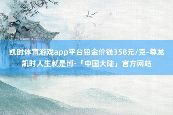 凯时体育游戏app平台铂金价钱358元/克-尊龙凯时人生就是博·「中国大陆」官方网站