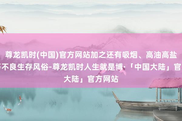 尊龙凯时(中国)官方网站加之还有吸烟、高油高盐饮食等不良生存风俗-尊龙凯时人生就是博·「中国大陆」官方网站