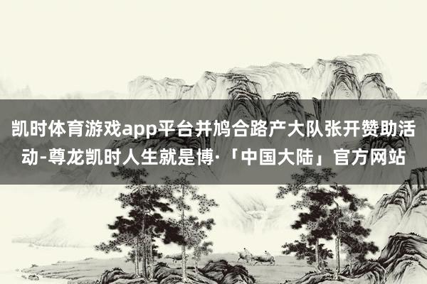 凯时体育游戏app平台并鸠合路产大队张开赞助活动-尊龙凯时人生就是博·「中国大陆」官方网站