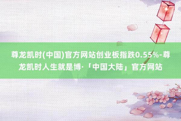 尊龙凯时(中国)官方网站创业板指跌0.55%-尊龙凯时人生就是博·「中国大陆」官方网站