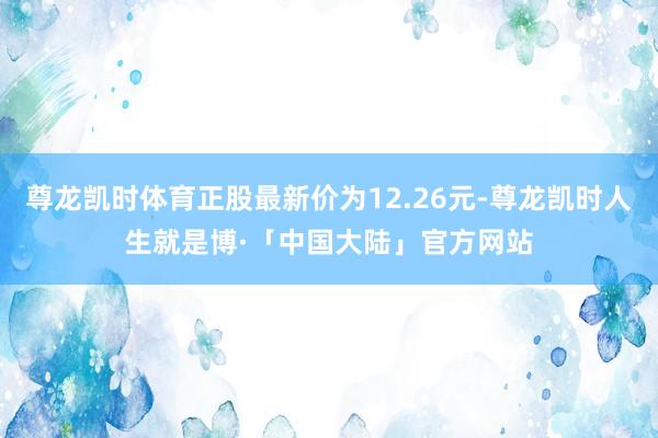 尊龙凯时体育正股最新价为12.26元-尊龙凯时人生就是博·「中国大陆」官方网站