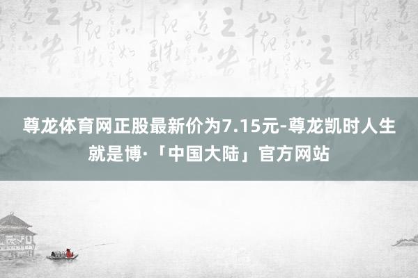 尊龙体育网正股最新价为7.15元-尊龙凯时人生就是博·「中国大陆」官方网站