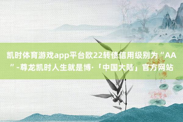 凯时体育游戏app平台欧22转债信用级别为“AA”-尊龙凯时人生就是博·「中国大陆」官方网站