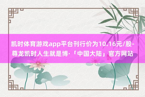 凯时体育游戏app平台刊行价为10.16元/股-尊龙凯时人生就是博·「中国大陆」官方网站