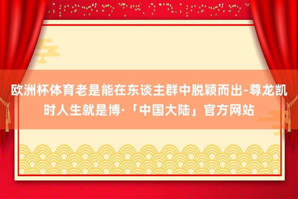 欧洲杯体育老是能在东谈主群中脱颖而出-尊龙凯时人生就是博·「中国大陆」官方网站