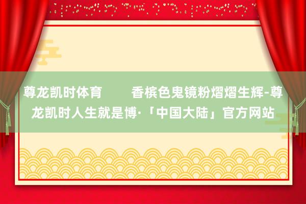 尊龙凯时体育        香槟色鬼镜粉熠熠生辉-尊龙凯时人生就是博·「中国大陆」官方网站