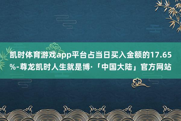 凯时体育游戏app平台占当日买入金额的17.65%-尊龙凯时人生就是博·「中国大陆」官方网站