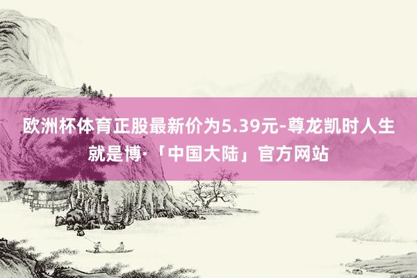 欧洲杯体育正股最新价为5.39元-尊龙凯时人生就是博·「中国大陆」官方网站