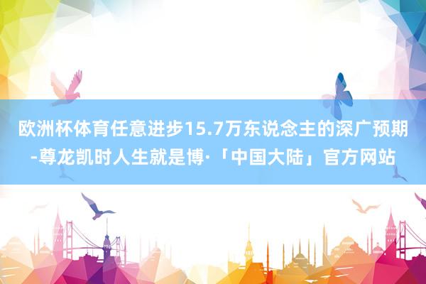 欧洲杯体育任意进步15.7万东说念主的深广预期-尊龙凯时人生就是博·「中国大陆」官方网站