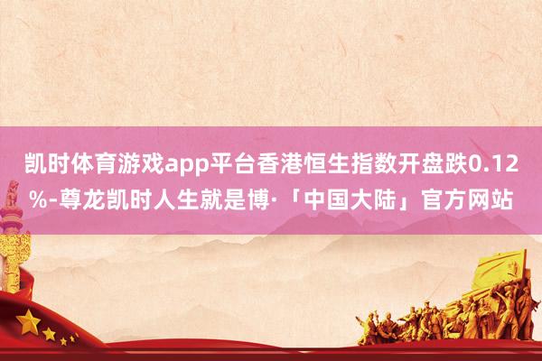 凯时体育游戏app平台香港恒生指数开盘跌0.12%-尊龙凯时人生就是博·「中国大陆」官方网站