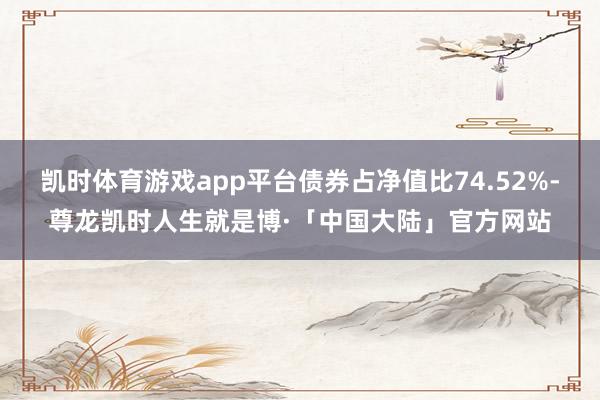 凯时体育游戏app平台债券占净值比74.52%-尊龙凯时人生就是博·「中国大陆」官方网站