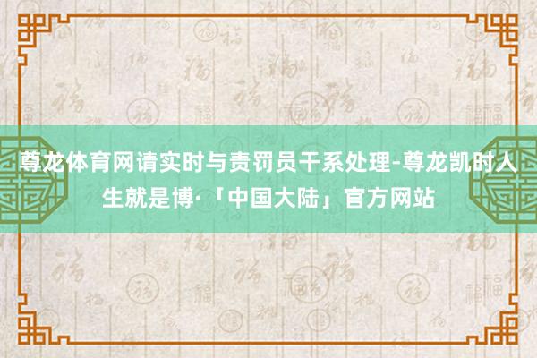 尊龙体育网请实时与责罚员干系处理-尊龙凯时人生就是博·「中国大陆」官方网站