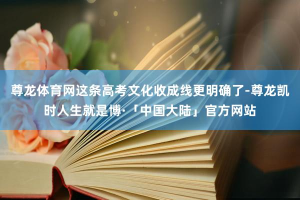 尊龙体育网这条高考文化收成线更明确了-尊龙凯时人生就是博·「中国大陆」官方网站