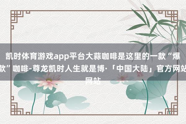 凯时体育游戏app平台大蒜咖啡是这里的一款“爆款”咖啡-尊龙凯时人生就是博·「中国大陆」官方网站