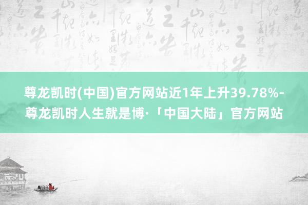 尊龙凯时(中国)官方网站近1年上升39.78%-尊龙凯时人生就是博·「中国大陆」官方网站