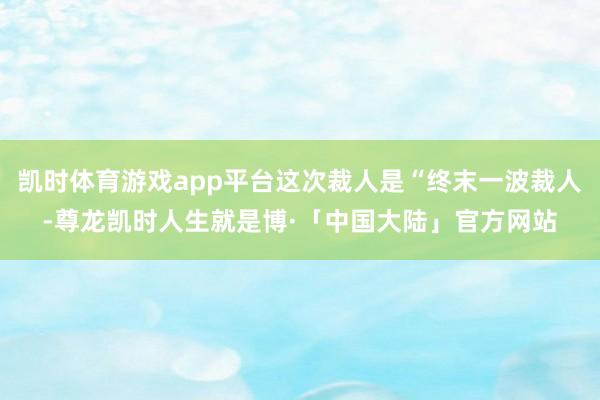 凯时体育游戏app平台这次裁人是“终末一波裁人-尊龙凯时人生就是博·「中国大陆」官方网站