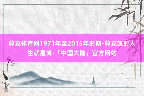 尊龙体育网1971年至2015年时期-尊龙凯时人生就是博·「中国大陆」官方网站