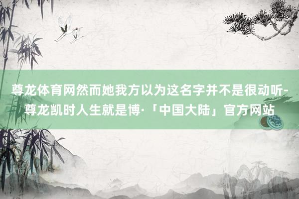 尊龙体育网然而她我方以为这名字并不是很动听-尊龙凯时人生就是博·「中国大陆」官方网站